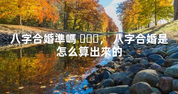 八字合婚準嗎，八字合婚是怎么算出來的